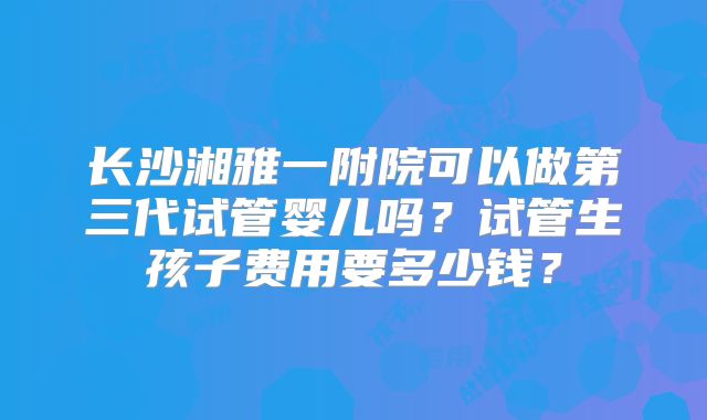 长沙湘雅一附院可以做第三代试管婴儿吗?试管生孩子费用要多少钱?