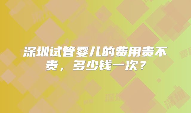深圳试管婴儿的费用贵不贵，多少钱一次？