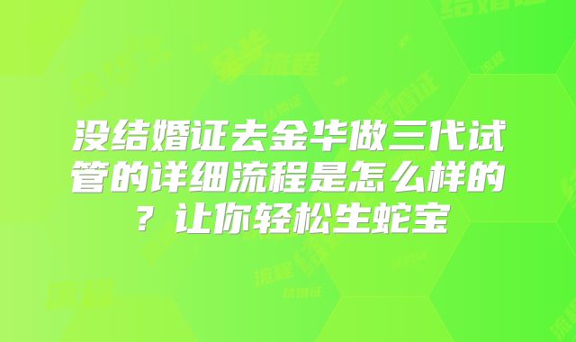 没结婚证去金华做三代试管的详细流程是怎么样的？让你轻松生蛇宝