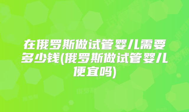 在俄罗斯做试管婴儿需要多少钱(俄罗斯做试管婴儿便宜吗)
