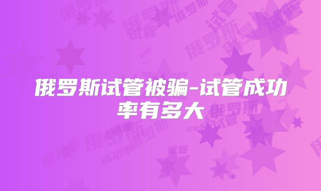 俄罗斯试管被骗-试管成功率有多大