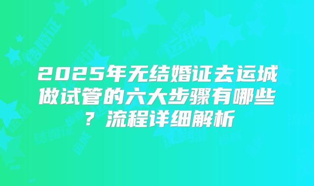 2025年无结婚证去运城做试管的六大步骤有哪些?流程详细解析