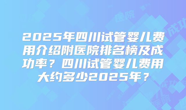 2025年四川试管婴儿费用介绍附医院排名榜及成功率？四川试管婴儿费用大约多少2025年？