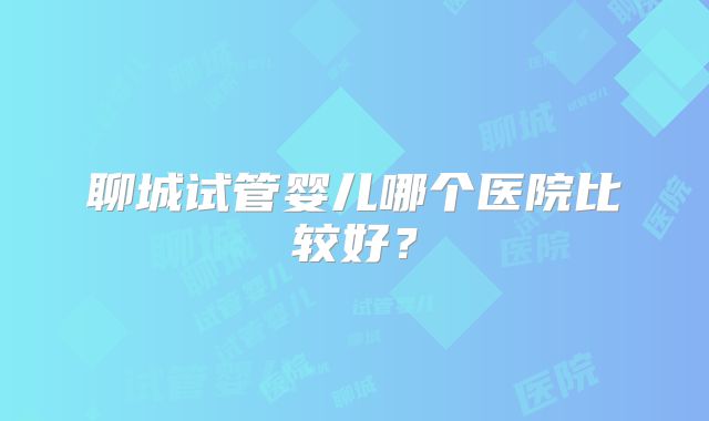聊城试管婴儿哪个医院比较好？