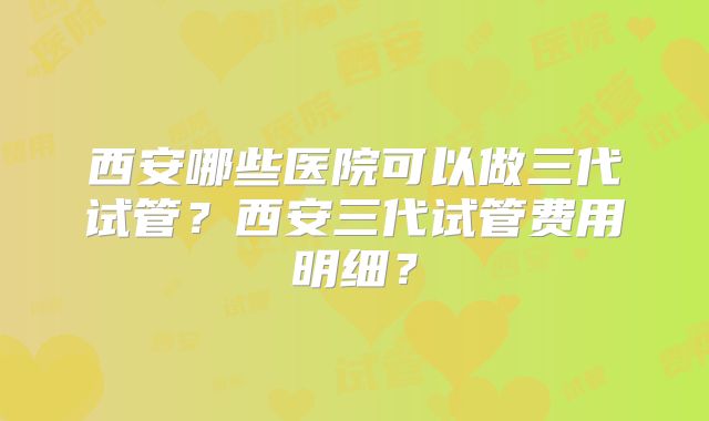 西安哪些医院可以做三代试管?西安三代试管费用明细?