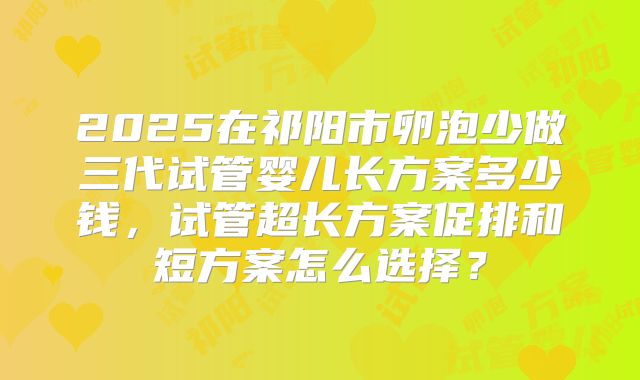 2025在祁阳市卵泡少做三代试管婴儿长方案多少钱，试管超长方案促排和短方案怎么选择？