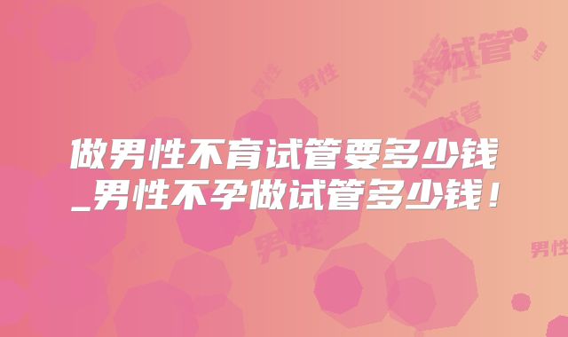 做男性不育试管要多少钱_男性不孕做试管多少钱!