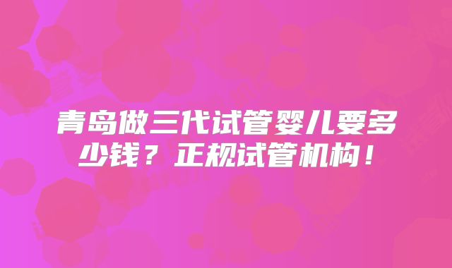 青岛做三代试管婴儿要多少钱？正规试管机构！