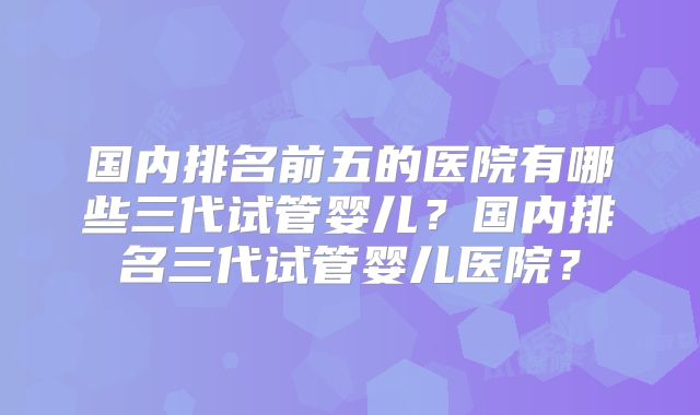 国内排名前五的医院有哪些三代试管婴儿?国内排名三代试管婴儿医院?