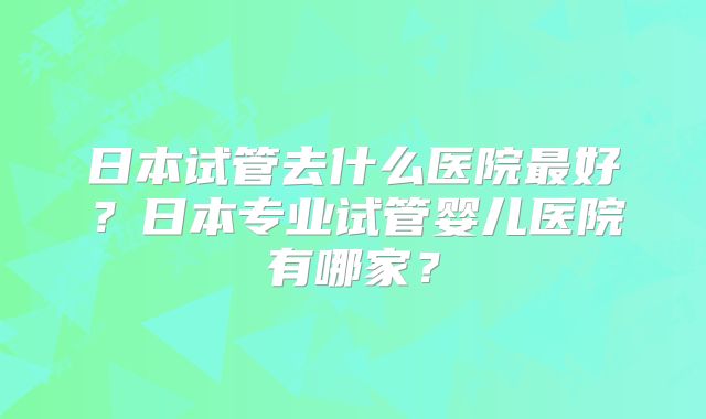日本试管去什么医院最好？日本专业试管婴儿医院有哪家？
