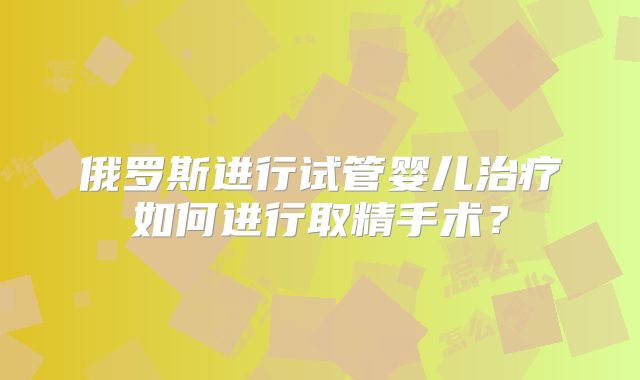 俄罗斯进行试管婴儿治疗如何进行取精手术？