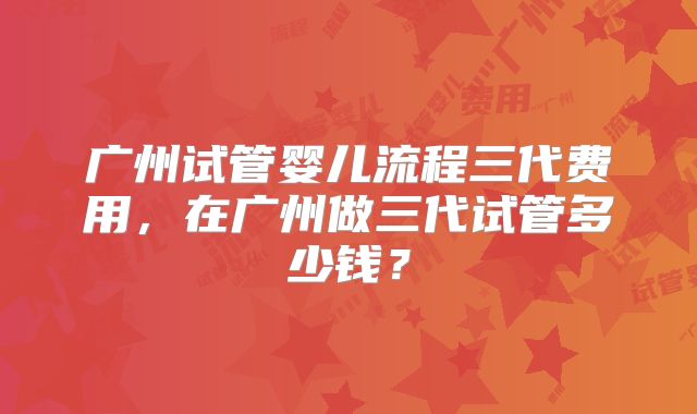 广州试管婴儿流程三代费用，在广州做三代试管多少钱？