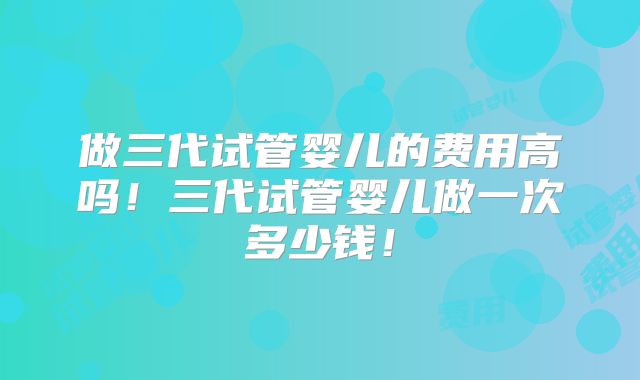 做三代试管婴儿的费用高吗！三代试管婴儿做一次多少钱！