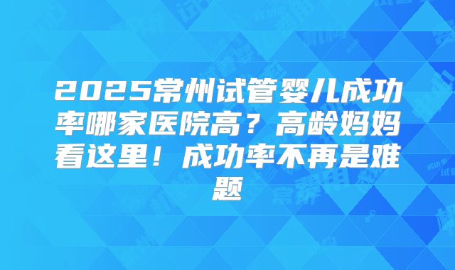 2025常州试管婴儿成功率哪家医院高?高龄妈妈看这里!成功率不再是难题