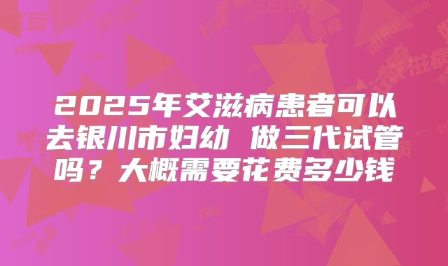 2025年艾滋病患者可以去银川市妇幼 做三代试管吗？大概需要花费多少钱