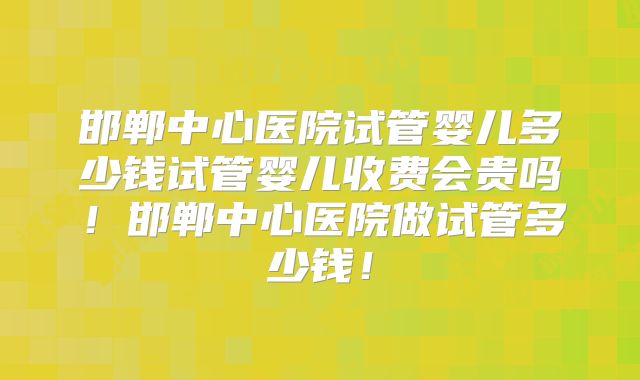 邯郸中心医院试管婴儿多少钱试管婴儿收费会贵吗!邯郸中心医院做试管多少钱!