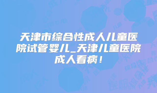 天津市综合性成人儿童医院试管婴儿_天津儿童医院成人看病!