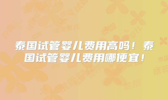 泰国试管婴儿费用高吗！泰国试管婴儿费用哪便宜！