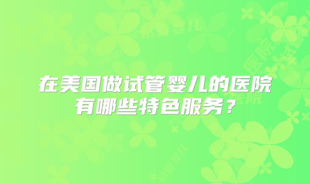 在美国做试管婴儿的医院有哪些特色服务？
