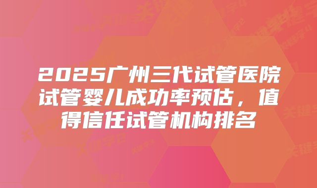 2025广州三代试管医院试管婴儿成功率预估，值得信任试管机构排名