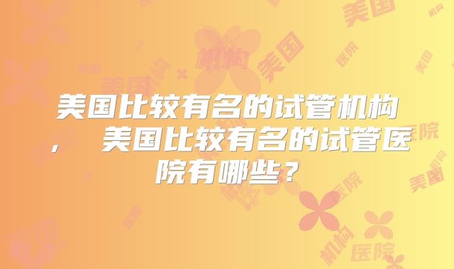 美国比较有名的试管机构， 美国比较有名的试管医院有哪些？