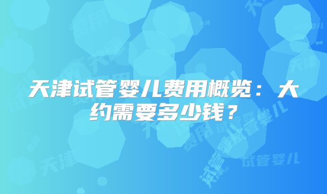 天津试管婴儿费用概览:大约需要多少钱?