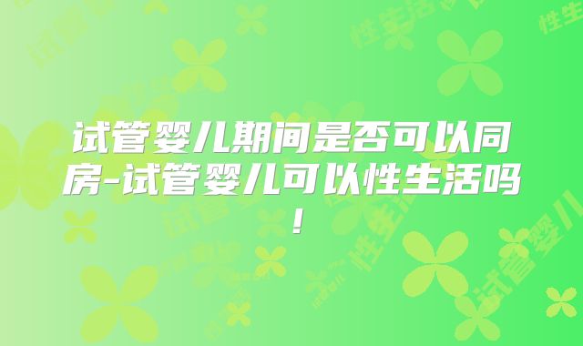 试管婴儿期间是否可以同房-试管婴儿可以性生活吗！