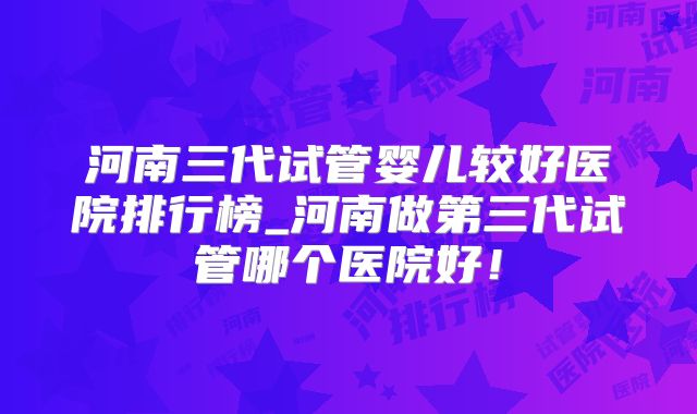 河南三代试管婴儿较好医院排行榜_河南做第三代试管哪个医院好！