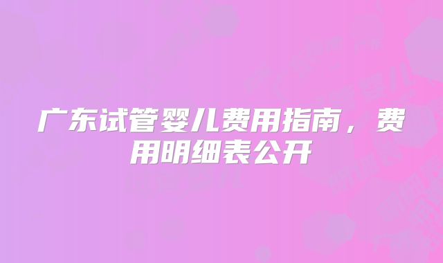 广东试管婴儿费用指南，费用明细表公开