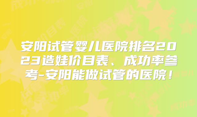 安阳试管婴儿医院排名2023造娃价目表、成功率参考-安阳能做试管的医院！