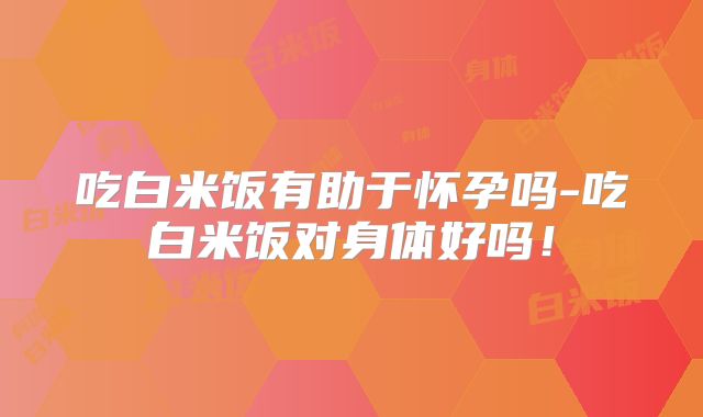 吃白米饭有助于怀孕吗-吃白米饭对身体好吗!
