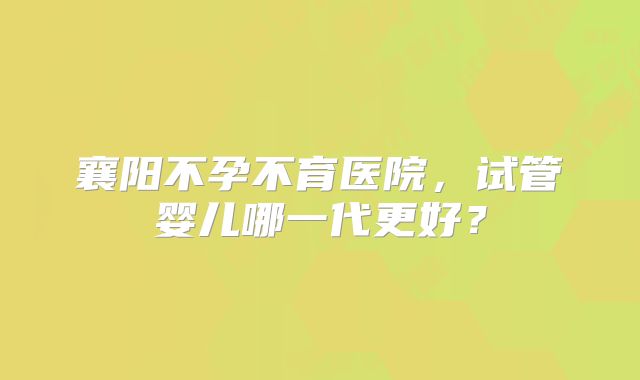 襄阳不孕不育医院，试管婴儿哪一代更好？