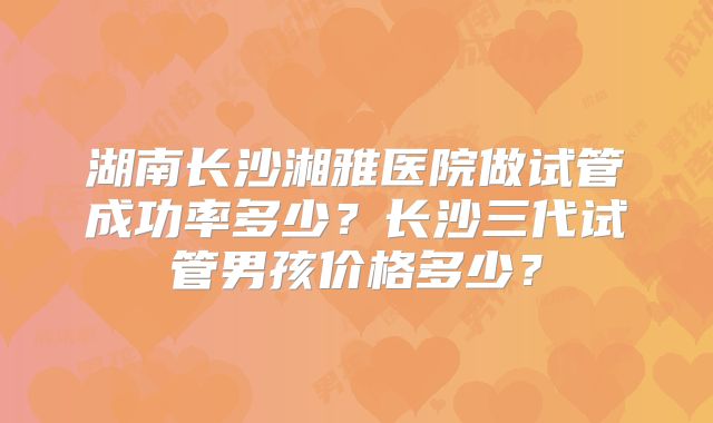 湖南长沙湘雅医院做试管成功率多少？长沙三代试管男孩价格多少？