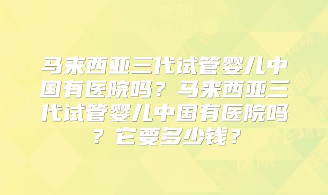 马来西亚三代试管婴儿中国有医院吗？马来西亚三代试管婴儿中国有医院吗？它要多少钱？