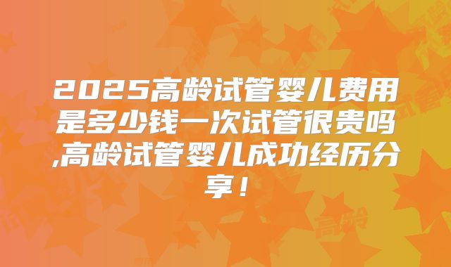 2025高龄试管婴儿费用是多少钱一次试管很贵吗,高龄试管婴儿成功经历分享！