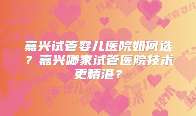嘉兴试管婴儿医院如何选？嘉兴哪家试管医院技术更精湛？