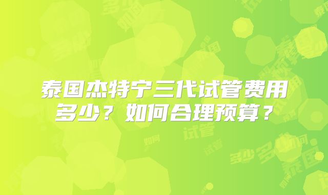 泰国杰特宁三代试管费用多少？如何合理预算？
