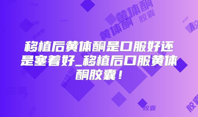 移植后黄体酮是口服好还是塞着好_移植后口服黄体酮胶囊!