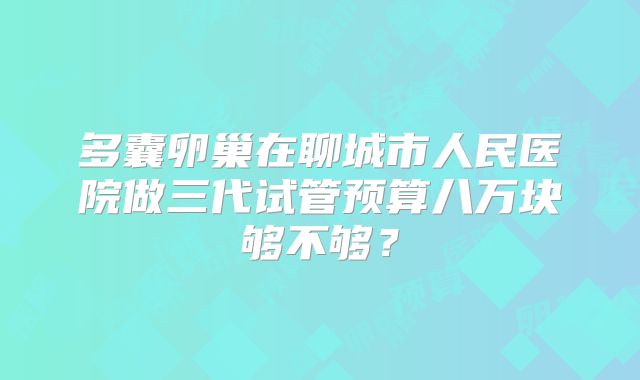 多囊卵巢在聊城市人民医院做三代试管预算八万块够不够？