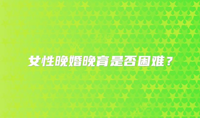 女性晚婚晚育是否困难？