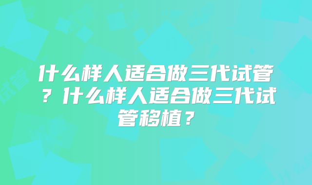 什么样人适合做三代试管？什么样人适合做三代试管移植？