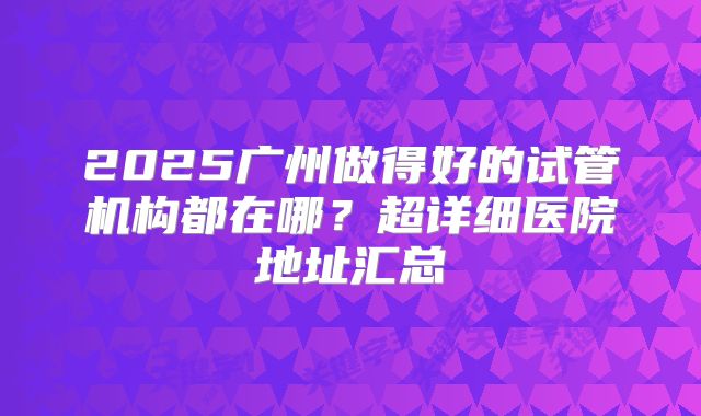 2025广州做得好的试管机构都在哪？超详细医院地址汇总