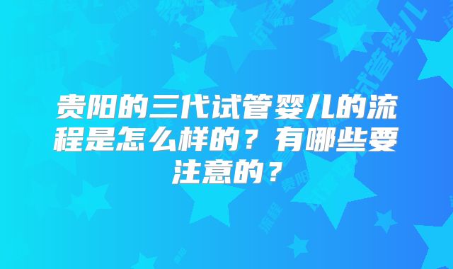 贵阳的三代试管婴儿的流程是怎么样的？有哪些要注意的？