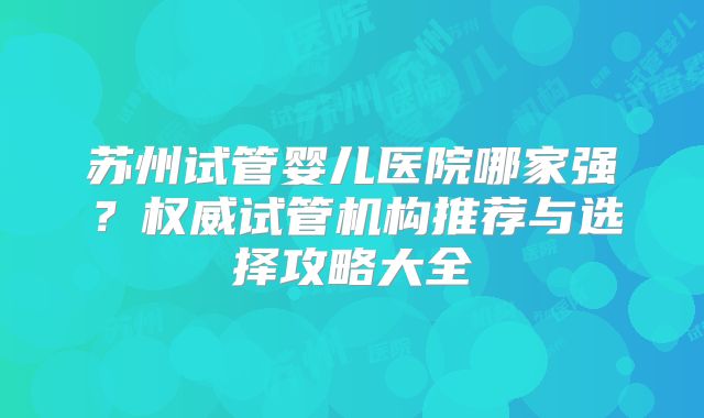 苏州试管婴儿医院哪家强？权威试管机构推荐与选择攻略大全