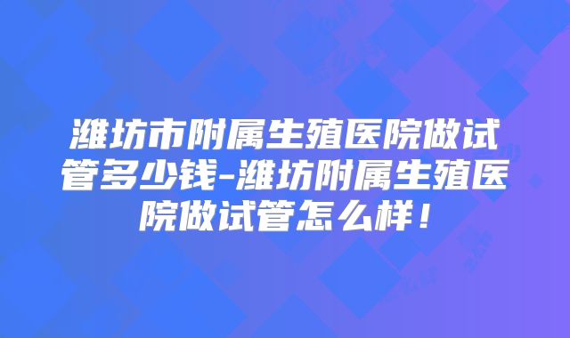 潍坊市附属生殖医院做试管多少钱-潍坊附属生殖医院做试管怎么样！