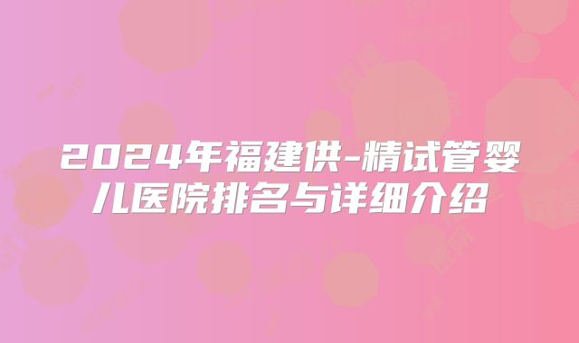 2024年福建供-精试管婴儿医院排名与详细介绍