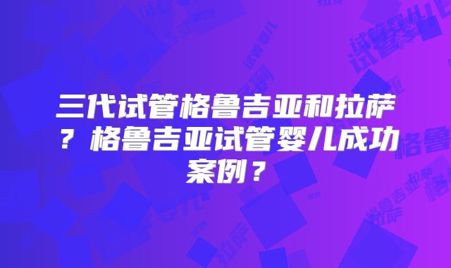三代试管格鲁吉亚和拉萨？格鲁吉亚试管婴儿成功案例？