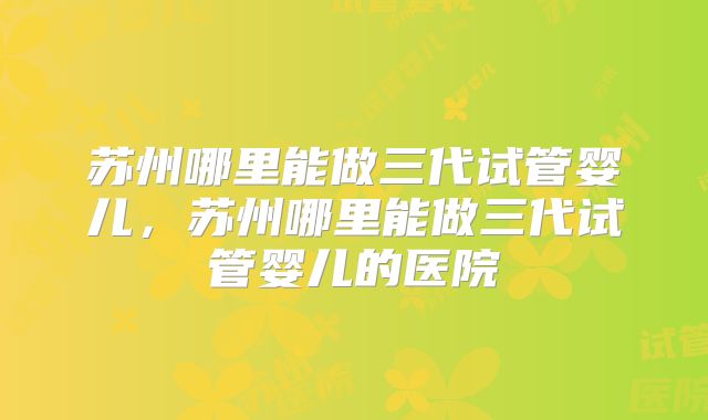 苏州哪里能做三代试管婴儿,苏州哪里能做三代试管婴儿的医院