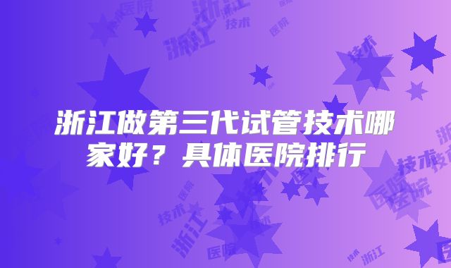 浙江做第三代试管技术哪家好？具体医院排行