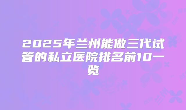 2025年兰州能做三代试管的私立医院排名前10一览